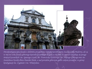 Dwukondygnacyjna fasada z dolomitu przypomina rzymski kościół Santa Susana Carla Maderny, ale są
w niej też echa fasady głównego kościoła jezuickiego Il Gesù w Rzymie.W niszach znajdują się posągi
świętych jezuickich: św. Ignacego Loyoli, św. Franciszka Ksawerego, św. Alojzego Gonzagi oraz św.
Stanisława Kostki dłuta Dawida Heela, a nad portalem głównym godło zakonu jezuitów; w górnej
kondygnacji św. Zygmunt i św. Władysław.
 