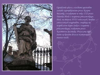Ogrodzenie placu z rzeźbami apostołów
zostało zaprojektowane przez Kacpra
Bażankę, a wykonane w roku 1722 przez
Dawida Heela z wapienia pińczowskiego.
Dziś, na miejscu XVIII-wiecznych, bardzo
zniszczonych oryginałów, znajdują się
współczesne kopie (także z wapienia
pińczowskiego), wykonane przez
Kazimierza Jęczmyka. Przyczyną tego
stanu są kwaśne deszcze wymywające
twarze rzeźb.
 