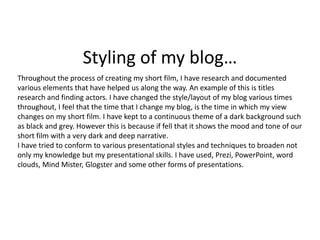 Styling of my blog…
Throughout the process of creating my short film, I have research and documented
various elements that have helped us along the way. An example of this is titles
research and finding actors. I have changed the style/layout of my blog various times
throughout, I feel that the time that I change my blog, is the time in which my view
changes on my short film. I have kept to a continuous theme of a dark background such
as black and grey. However this is because if fell that it shows the mood and tone of our
short film with a very dark and deep narrative.
I have tried to conform to various presentational styles and techniques to broaden not
only my knowledge but my presentational skills. I have used, Prezi, PowerPoint, word
clouds, Mind Mister, Glogster and some other forms of presentations.
 