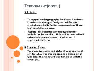 TYPOGRAPHY(CONT..)
i. Roboto :
• To support such typography, Ice Cream Sandwich
introduced a new type family named Roboto ,
created specifically for the requirements of UI and
high-resolution screens.
• Roboto has been the standard typeface for
Android. In this version, Roboto has been refined
extensively to work across the wider set of
supported platforms.
ii. Standard Styles :
• Too many type sizes and styles at once can wreck
any layout. A typographic scale is a limited set of
type sizes that work well together, along with the
layout grid.
 