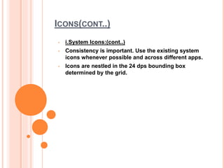 ICONS(CONT..)
• i.System Icons:(cont..)
• Consistency is important. Use the existing system
icons whenever possible and across different apps.
• Icons are nestled in the 24 dps bounding box
determined by the grid.
 