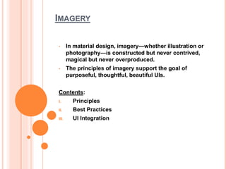 IMAGERY
• In material design, imagery—whether illustration or
photography—is constructed but never contrived,
magical but never overproduced.
• The principles of imagery support the goal of
purposeful, thoughtful, beautiful UIs.
Contents:
I. Principles
II. Best Practices
III. UI Integration
 