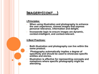 IMAGERY(CONT…)
i.Principles:
• When using illustration and photography to enhance
the user experience, choose images that express
personal relevance, information and delight.
• Incorporate logic to ensure images are dynamic,
context-intelligent, and context-relevant.
ii.Best Practices:
• Both illustration and photography can live within the
same product.
• Photography automatically implies a degree of
specificity and should be used to showcase specific
entities and stories.
• Illustration is effective for representing concepts and
metaphors where specific photography might be
alienating.
 