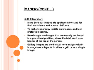 IMAGERY(CONT…)
iii.UI Integration:
• Make sure our images are appropriately sized for
their containers and across platforms.
• To make typography legible on imagery, add text
protection scrims.
• Hero images are images that are usually anchored
in a prominent position, above the fold, such as a
banner at the top of the screen.
• Gallery images are bold visual hero images within
homogeneous layouts in either a grid or as a single
image.
 