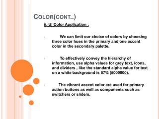 COLOR(CONT..)
ii. UI Color Application :
• We can limit our choice of colors by choosing
three color hues in the primary and one accent
color in the secondary palette.
• To effectively convey the hierarchy of
information, use alpha values for grey text, icons,
and dividers , like the standard alpha value for text
on a white background is 87% (#000000).
• The vibrant accent color are used for primary
action buttons as well as components such as
switchers or sliders.
 