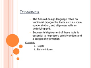 TYPOGRAPHY
• The Android design language relies on
traditional typographic tools such as scale,
space, rhythm, and alignment with an
underlying grid.
• Successful deployment of these tools is
essential to help users quickly understand
a screen of information.
Contents:
i . Roboto
ii. Standard Styles
 