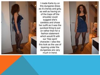 I made Karla try on
this dungaree dress
as it’s trendy and girly,
as well as having on
of the traps off the
shoulder could
suggest she's
careless and chose
her outfit as it was the
quickest thing to put
on rather than for a
fashion statement
which would fit with
our ‘free spirit’
character. I also like
this look as the use of
layering under the
dungarees are very
much in trend.
 
