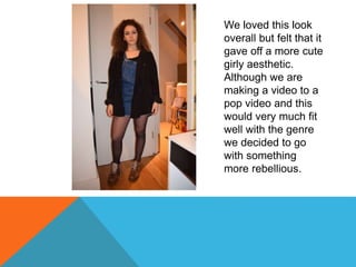We loved this look
overall but felt that it
gave off a more cute
girly aesthetic.
Although we are
making a video to a
pop video and this
would very much fit
well with the genre
we decided to go
with something
more rebellious.
 