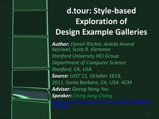 d.tour: Style-based
      Exploration of
 Design Example Galleries
Author: Daniel Ritchie, Ankita Arvind
Kejriwal, Scott R. Klemmer
Stanford University HCI Group
Department of Computer Science
Stanford, CA, USA
Source: UIST’11, October 1619,
2011, Santa Barbara, CA, USA. ACM
Advisor: Geeng Neng You
Speaker: Ching Jung Chang
http://www.youtube.com/watch?v=g4ggoccLOyI&featur
e=related
                                              1
 