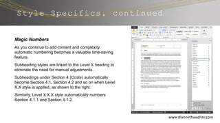 Style Specifics, continued
www.diannetheeditor.com
Magic Numbers
As you continue to add content and complexity,
automatic numbering becomes a valuable time-saving
feature.
Subheading styles are linked to the Level X heading to
eliminate the need for manual adjustments.
Subheadings under Section 4 (Costs) automatically
become Section 4.1, Section 4.2 and so on when Level
X.X style is applied, as shown to the right.
Similarly, Level X.X.X style automatically numbers
Section 4.1.1 and Section 4.1.2.
 