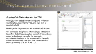 www.diannetheeditor.com
Style Specifics, continued
Coming Full Circle – back to the TOC
Once you have added some headings and content to
your template, return to the TOC, and right click to
update the field.
Headings and page numbers will automatically appear.
You can repeat this process whenever you add content
to confirm that styles are applied correctly. If content was
added and adjusted manually, the automatic
renumbering functions of the template will not work for
subsequent headings, and your new content will not
show up correctly (if at all) in the TOC.
 