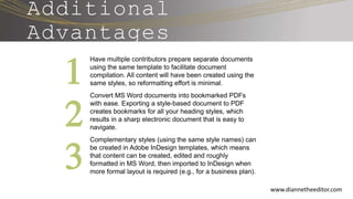 www.diannetheeditor.com
Additional
Advantages
Have multiple contributors prepare separate documents
using the same template to facilitate document
compilation. All content will have been created using the
same styles, so reformatting effort is minimal.
Convert MS Word documents into bookmarked PDFs
with ease. Exporting a style-based document to PDF
creates bookmarks for all your heading styles, which
results in a sharp electronic document that is easy to
navigate.
Complementary styles (using the same style names) can
be created in Adobe InDesign templates, which means
that content can be created, edited and roughly
formatted in MS Word, then imported to InDesign when
more formal layout is required (e.g., for a business plan).
1
2
3
 