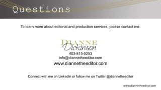 Questions
To learn more about editorial and production services, please contact me.
403-815-5253
info@diannetheeditor.com
www.diannetheeditor.com
Connect with me on LinkedIn or follow me on Twitter @diannetheeditor
www.diannetheeditor.com
 