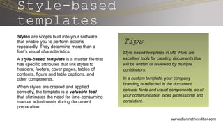 Style-based
templates
Styles are scripts built into your software
that enable you to perform actions
repeatedly. They determine more than a
font’s visual characteristics.
A style-based template is a master file that
has specific attributes that link styles to
headers, footers, cover pages, tables of
contents, figure and table captions, and
other components.
When styles are created and applied
correctly, the template is a valuable tool
that eliminates the need for time-consuming
manual adjustments during document
preparation.
www.diannetheeditor.com
Tips
Style-based templates in MS Word are
excellent tools for creating documents that
will be written or reviewed by multiple
contributors.
In a custom template, your company
branding is reflected in the document
colours, fonts and visual components, so all
your communication looks professional and
consistent.
 