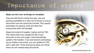 Importance of styles
Styles are the inner workings of a template.
They limit MS Word’s infinite font type, size and
spacing possibilities to a clear set of choices to ensure
documents have the same look and feel. They specify
parameters for spacing, fonts and other text
components within the template
Styles link content to headers, footers and the TOC.
This means that if you change the title of your
document on the cover page, it will automatically
update in the headers. If you add several subheadings
as you finalize a document, you can update the TOC
with a right click. These time-saving steps are critical
when you are creating large documents.
www.diannetheeditor.com
 