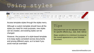 Using styles
Access template styles through the styles menu.
Although a custom template should have all the
styles you need for most purposes, new styles
can be created, and existing styles can be
changed.
However, the purpose of a style-based template
is to keep styles consistent across documents
and among different users, so it is best if you
avoid manual overrides!
www.diannetheeditor.com
Tips
Document text can be adjusted manually
for specific effects (e.g., size, bold, italics).
Keep variations to a minimum to preserve
the overall appearance a your branded
document.
 