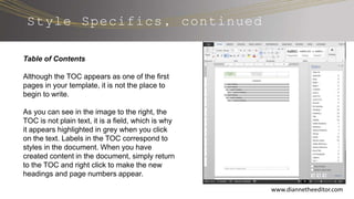 Style Specifics, continued
www.diannetheeditor.com
Table of Contents
Although the TOC appears as one of the first
pages in your template, it is not the place to
begin to write.
As you can see in the image to the right, the
TOC is not plain text, it is a field, which is why
it appears highlighted in grey when you click
on the text. Labels in the TOC correspond to
styles in the document. When you have
created content in the document, simply return
to the TOC and right click to make the new
headings and page numbers appear.
 