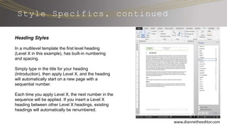 Style Specifics, continued
www.diannetheeditor.com
Heading Styles
In a multilevel template the first level heading
(Level X in this example), has built-in numbering
and spacing.
Simply type in the title for your heading
(Introduction), then apply Level X, and the heading
will automatically start on a new page with a
sequential number.
Each time you apply Level X, the next number in the
sequence will be applied. If you insert a Level X
heading between other Level X headings, existing
headings will automatically be renumbered.
 
