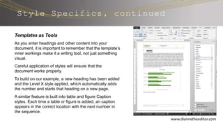 Style Specifics, continued
www.diannetheeditor.com
Templates as Tools
As you enter headings and other content into your
document, it is important to remember that the template’s
inner workings make it a writing tool, not just something
visual.
Careful application of styles will ensure that the
document works properly.
To build on our example, a new heading has been added
and the Level X style applied, which automatically adds
the number and starts that heading on a new page.
A similar feature is built into table and figure Caption
styles. Each time a table or figure is added, an caption
appears in the correct location with the next number in
the sequence.
 