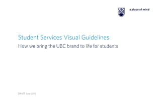 Student Services Visual Guidelines
How we bring the UBC brand to life for students
DRAFT June 2015
 