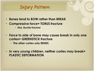 Bones tend to BOW rather than BREAK Compressive force= TORUS fracture Aka. Buckle fracture Force to side of bone may cause break in only one cortex= GREENSTICK fracture The other cortex only BENDS In very young children, neither cortex may break= PLASTIC DEFORMATION Injury Pattern 
