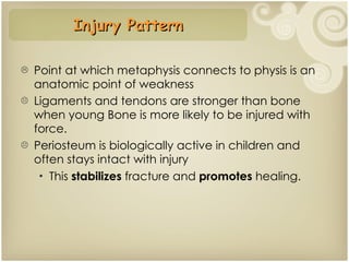 Point at which metaphysis connects to physis is an anatomic point of weakness Ligaments and tendons are stronger than bone when young Bone is more likely to be injured with force. Periosteum is biologically active in children and often stays intact with injury This  stabilizes  fracture and  promotes  healing. Injury Pattern 