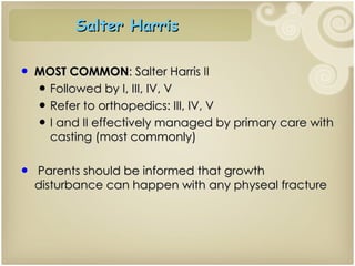 MOST COMMON : Salter Harris  II Followed by I, III, IV, V Refer to orthopedics: III, IV, V I and II effectively managed by primary care with casting (most commonly) Parents should be informed that growth disturbance can happen with any physeal fracture Salter Harris  