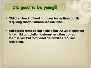 Children tend to heal fractures faster than adults requiring shorter immobilization time. Anticipate remodeling if child has >2 yrs of growing left – mild angulation deformities often correct themselves but rotational deformities requires reduction. Its good to be young!!! 