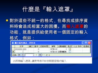 什麼是『輸入遮罩』 對於這些不統一的格式 ,  在尋找或排序資料時會造成相當大的困擾。而 輸入遮罩 的功能 ,  就是提供給使用者一個固定的輸入格式 ,  例如： 