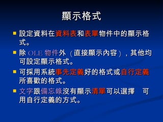 顯示格式 設定資料在 資料表 和 表單 物件中的顯示格式。 除 OLE 物件 外  ( 直接顯示內容 ) ，其他均可設定顯示格式。 可採用系統 事先定義 好的格式或 自行定義 所喜歡的格式。 文字 跟 備忘錄 沒有顯示 清單 可以選擇  可用自行定義的方式。 