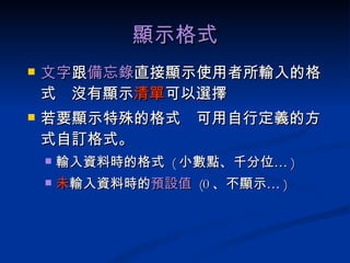 顯示格式 文字 跟 備忘錄 直接顯示使用者所輸入的格式  沒有顯示 清單 可以選擇 若要顯示特殊的格式  可用自行定義的方式自訂格式。 輸入資料時的格式  ( 小數點、千分位… ) 未 輸入資料時的 預設值  (0 、不顯示… ) 