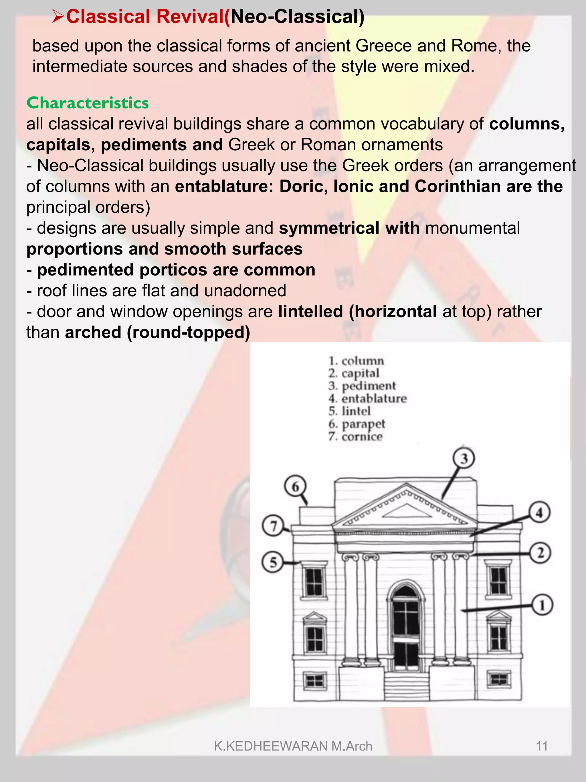 Classical Revival(Neo-Classical)
Characteristics
all classical revival buildings share a common vocabulary of columns,
capitals, pediments and Greek or Roman ornaments
- Neo-Classical buildings usually use the Greek orders (an arrangement
of columns with an entablature: Doric, Ionic and Corinthian are the
principal orders)
- designs are usually simple and symmetrical with monumental
proportions and smooth surfaces
- pedimented porticos are common
- roof lines are flat and unadorned
- door and window openings are lintelled (horizontal at top) rather
than arched (round-topped)
based upon the classical forms of ancient Greece and Rome, the
intermediate sources and shades of the style were mixed.
K.KEDHEEWARAN M.Arch 11
 