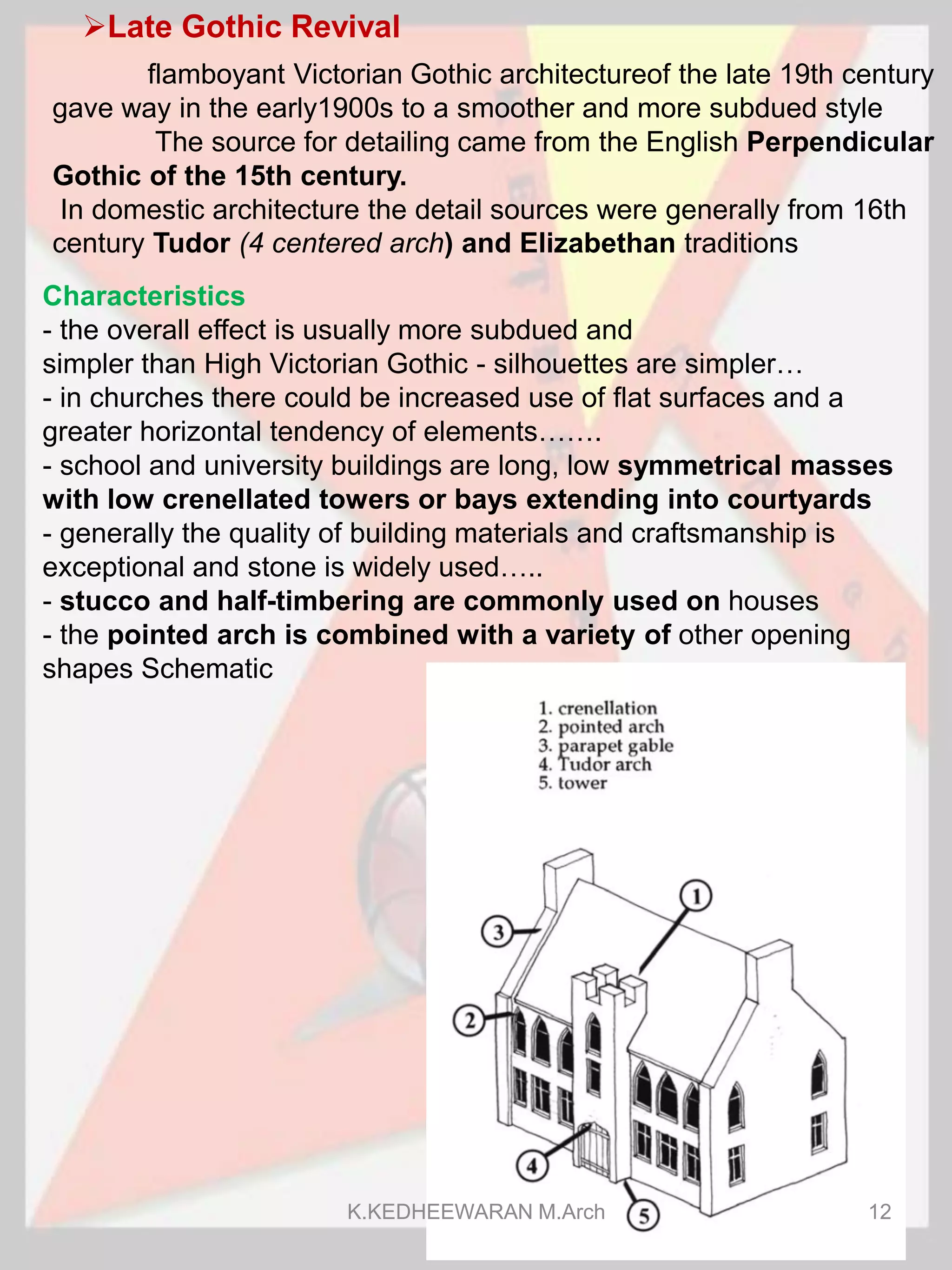 Late Gothic Revival
Characteristics
- the overall effect is usually more subdued and
simpler than High Victorian Gothic - silhouettes are simpler…
- in churches there could be increased use of flat surfaces and a
greater horizontal tendency of elements…….
- school and university buildings are long, low symmetrical masses
with low crenellated towers or bays extending into courtyards
- generally the quality of building materials and craftsmanship is
exceptional and stone is widely used…..
- stucco and half-timbering are commonly used on houses
- the pointed arch is combined with a variety of other opening
shapes Schematic
flamboyant Victorian Gothic architectureof the late 19th century
gave way in the early1900s to a smoother and more subdued style
The source for detailing came from the English Perpendicular
Gothic of the 15th century.
In domestic architecture the detail sources were generally from 16th
century Tudor (4 centered arch) and Elizabethan traditions
K.KEDHEEWARAN M.Arch 12
 