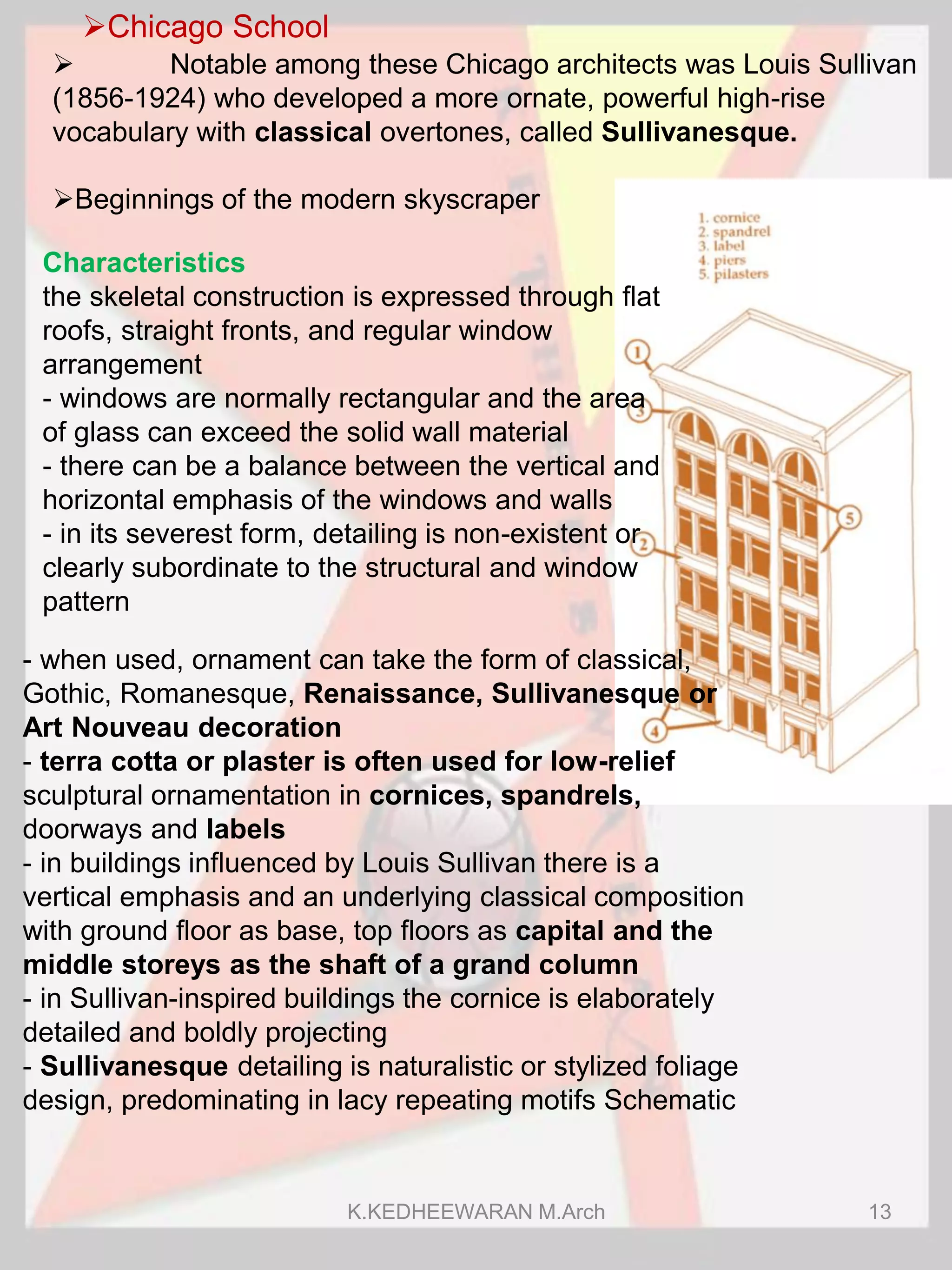Chicago School
Characteristics
the skeletal construction is expressed through flat
roofs, straight fronts, and regular window
arrangement
- windows are normally rectangular and the area
of glass can exceed the solid wall material
- there can be a balance between the vertical and
horizontal emphasis of the windows and walls
- in its severest form, detailing is non-existent or
clearly subordinate to the structural and window
pattern
 Notable among these Chicago architects was Louis Sullivan
(1856-1924) who developed a more ornate, powerful high-rise
vocabulary with classical overtones, called Sullivanesque.
Beginnings of the modern skyscraper
- when used, ornament can take the form of classical,
Gothic, Romanesque, Renaissance, Sullivanesque or
Art Nouveau decoration
- terra cotta or plaster is often used for low-relief
sculptural ornamentation in cornices, spandrels,
doorways and labels
- in buildings influenced by Louis Sullivan there is a
vertical emphasis and an underlying classical composition
with ground floor as base, top floors as capital and the
middle storeys as the shaft of a grand column
- in Sullivan-inspired buildings the cornice is elaborately
detailed and boldly projecting
- Sullivanesque detailing is naturalistic or stylized foliage
design, predominating in lacy repeating motifs Schematic
K.KEDHEEWARAN M.Arch 13
 