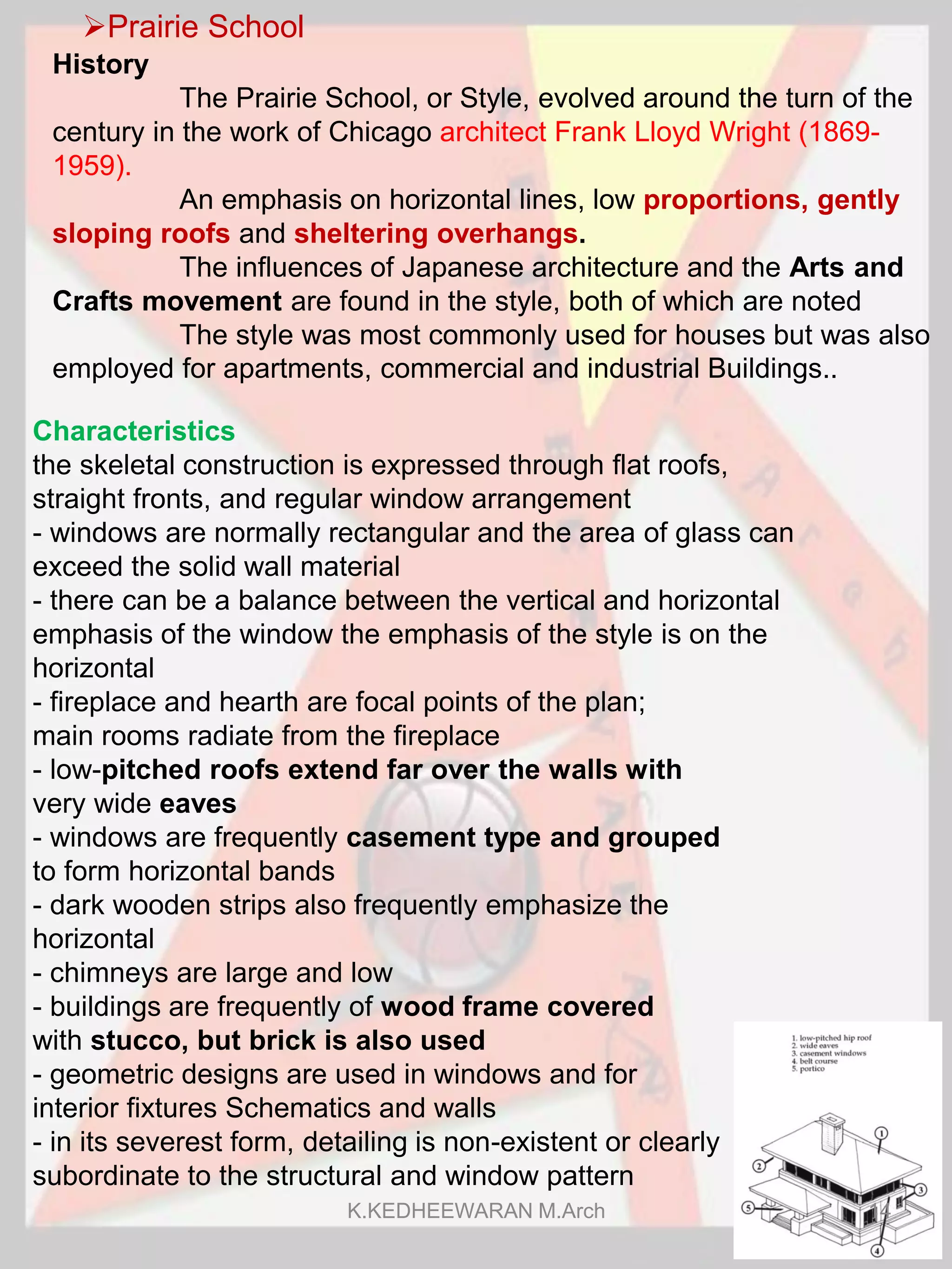 Prairie School
Characteristics
the skeletal construction is expressed through flat roofs,
straight fronts, and regular window arrangement
- windows are normally rectangular and the area of glass can
exceed the solid wall material
- there can be a balance between the vertical and horizontal
emphasis of the window the emphasis of the style is on the
horizontal
- fireplace and hearth are focal points of the plan;
main rooms radiate from the fireplace
- low-pitched roofs extend far over the walls with
very wide eaves
- windows are frequently casement type and grouped
to form horizontal bands
- dark wooden strips also frequently emphasize the
horizontal
- chimneys are large and low
- buildings are frequently of wood frame covered
with stucco, but brick is also used
- geometric designs are used in windows and for
interior fixtures Schematics and walls
- in its severest form, detailing is non-existent or clearly
subordinate to the structural and window pattern
History
The Prairie School, or Style, evolved around the turn of the
century in the work of Chicago architect Frank Lloyd Wright (1869-
1959).
An emphasis on horizontal lines, low proportions, gently
sloping roofs and sheltering overhangs.
The influences of Japanese architecture and the Arts and
Crafts movement are found in the style, both of which are noted
The style was most commonly used for houses but was also
employed for apartments, commercial and industrial Buildings..
K.KEDHEEWARAN M.Arch 14
 