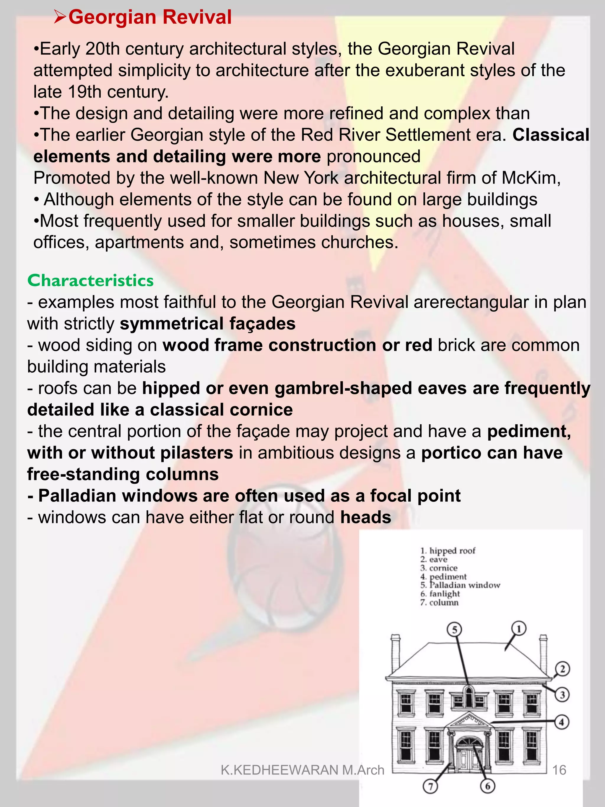 Georgian Revival
Characteristics
- examples most faithful to the Georgian Revival arerectangular in plan
with strictly symmetrical façades
- wood siding on wood frame construction or red brick are common
building materials
- roofs can be hipped or even gambrel-shaped eaves are frequently
detailed like a classical cornice
- the central portion of the façade may project and have a pediment,
with or without pilasters in ambitious designs a portico can have
free-standing columns
- Palladian windows are often used as a focal point
- windows can have either flat or round heads
•Early 20th century architectural styles, the Georgian Revival
attempted simplicity to architecture after the exuberant styles of the
late 19th century.
•The design and detailing were more refined and complex than
•The earlier Georgian style of the Red River Settlement era. Classical
elements and detailing were more pronounced
Promoted by the well-known New York architectural firm of McKim,
• Although elements of the style can be found on large buildings
•Most frequently used for smaller buildings such as houses, small
offices, apartments and, sometimes churches.
K.KEDHEEWARAN M.Arch 16
 