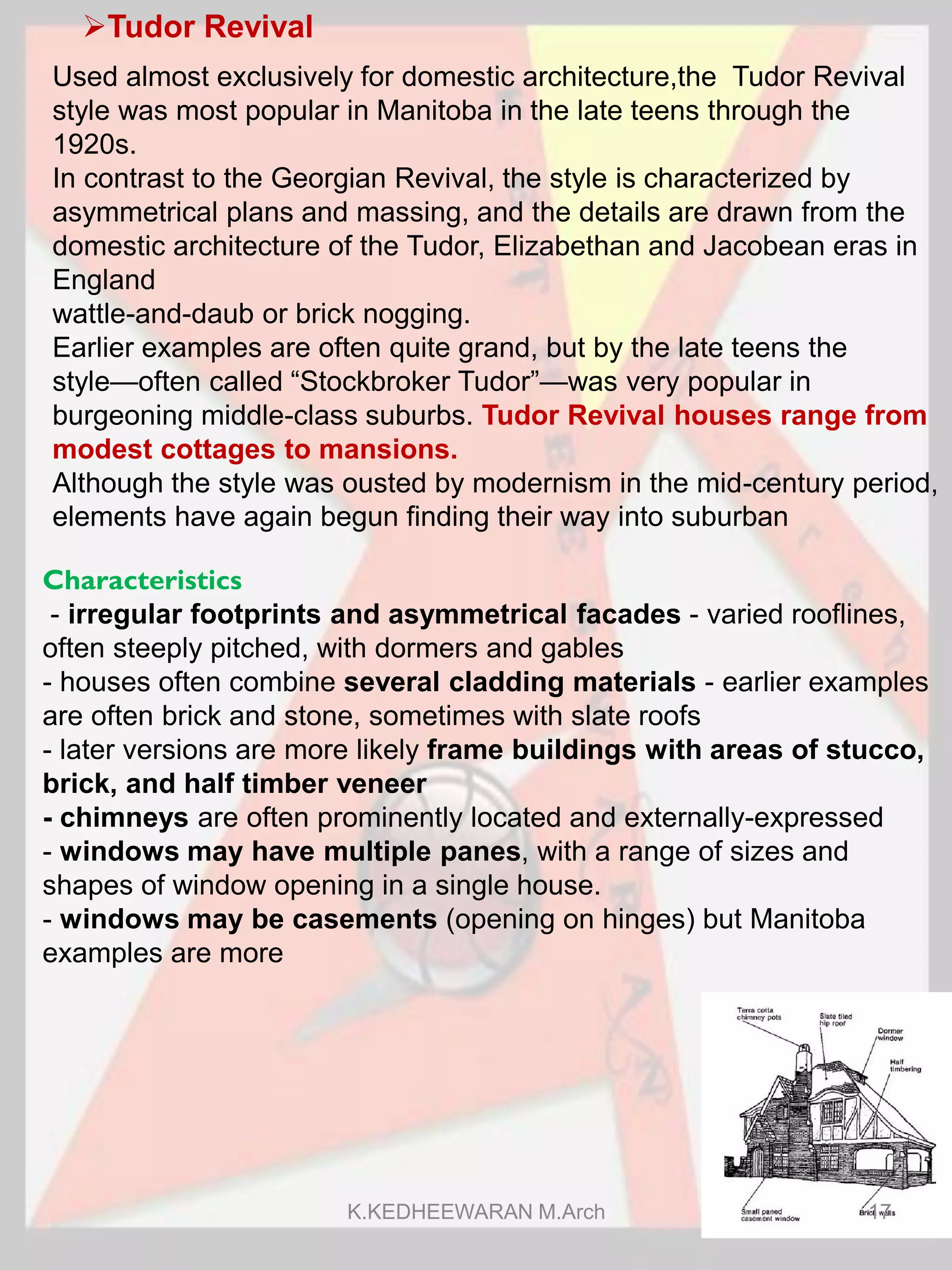 Tudor Revival
Characteristics
- irregular footprints and asymmetrical facades - varied rooflines,
often steeply pitched, with dormers and gables
- houses often combine several cladding materials - earlier examples
are often brick and stone, sometimes with slate roofs
- later versions are more likely frame buildings with areas of stucco,
brick, and half timber veneer
- chimneys are often prominently located and externally-expressed
- windows may have multiple panes, with a range of sizes and
shapes of window opening in a single house.
- windows may be casements (opening on hinges) but Manitoba
examples are more
Used almost exclusively for domestic architecture,the Tudor Revival
style was most popular in Manitoba in the late teens through the
1920s.
In contrast to the Georgian Revival, the style is characterized by
asymmetrical plans and massing, and the details are drawn from the
domestic architecture of the Tudor, Elizabethan and Jacobean eras in
England
wattle-and-daub or brick nogging.
Earlier examples are often quite grand, but by the late teens the
style—often called “Stockbroker Tudor”—was very popular in
burgeoning middle-class suburbs. Tudor Revival houses range from
modest cottages to mansions.
Although the style was ousted by modernism in the mid-century period,
elements have again begun finding their way into suburban
K.KEDHEEWARAN M.Arch 17
 