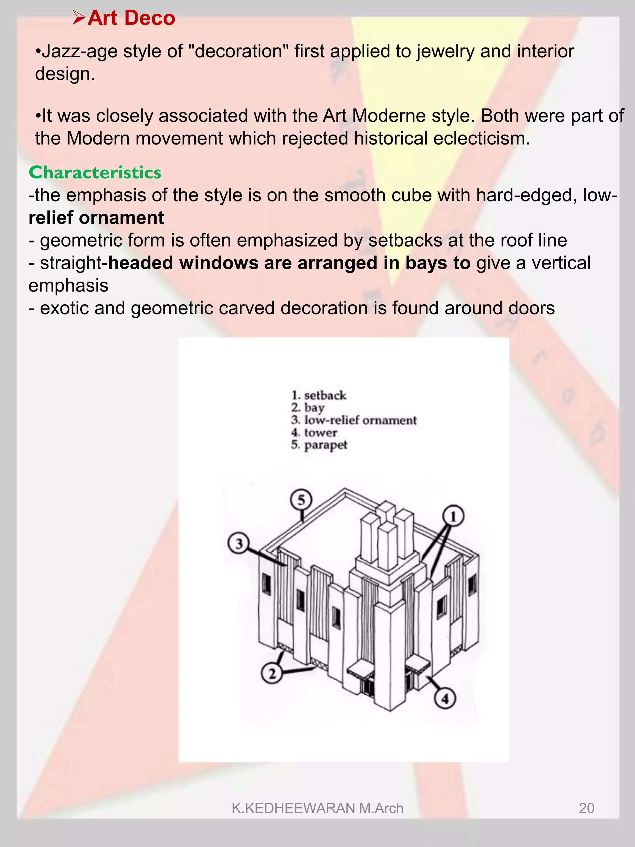 Art Deco
•Jazz-age style of "decoration" first applied to jewelry and interior
design.
Characteristics
-the emphasis of the style is on the smooth cube with hard-edged, low-
relief ornament
- geometric form is often emphasized by setbacks at the roof line
- straight-headed windows are arranged in bays to give a vertical
emphasis
- exotic and geometric carved decoration is found around doors
•It was closely associated with the Art Moderne style. Both were part of
the Modern movement which rejected historical eclecticism.
K.KEDHEEWARAN M.Arch 20
 