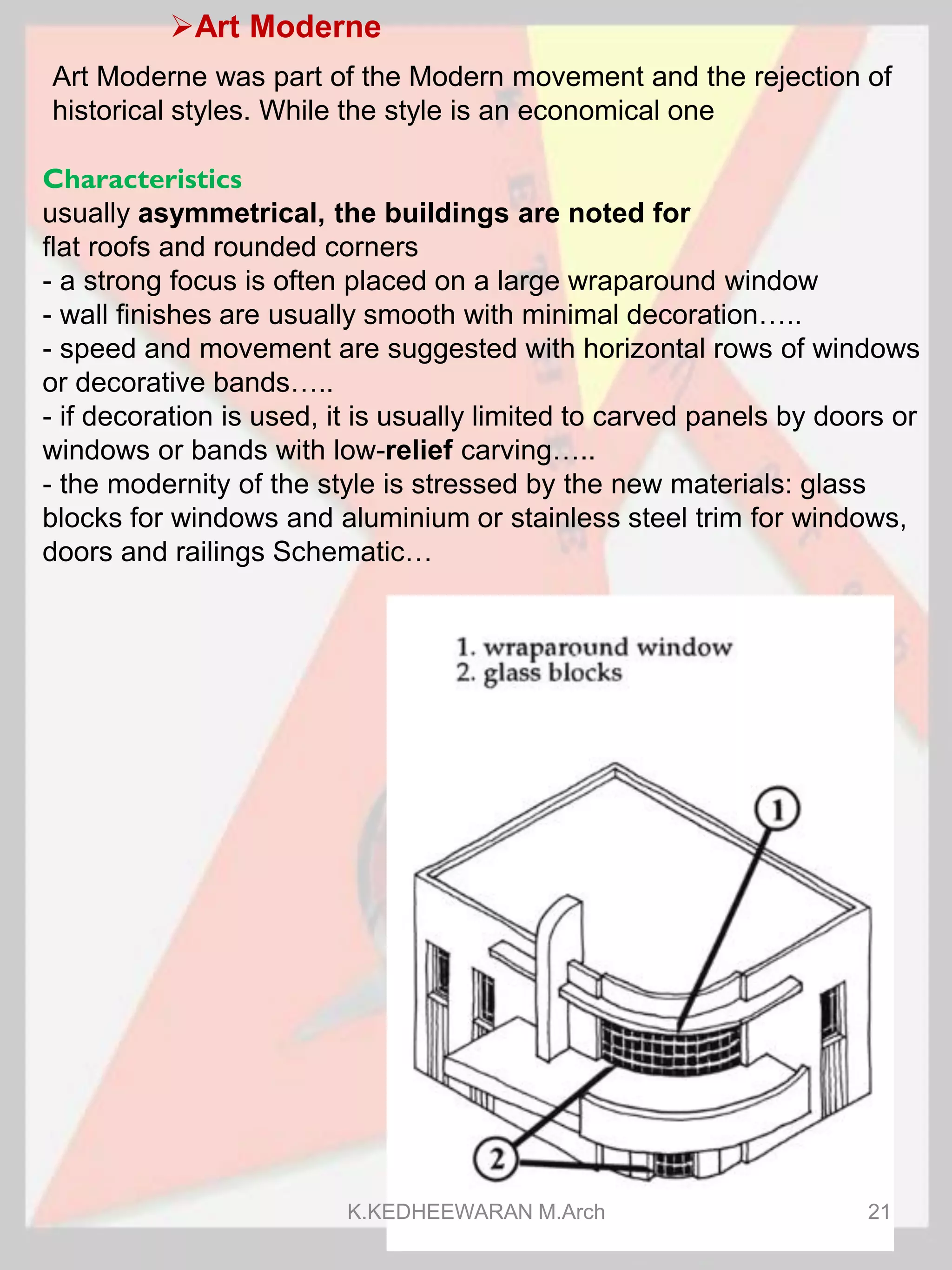 Art Moderne
Art Moderne was part of the Modern movement and the rejection of
historical styles. While the style is an economical one
Characteristics
usually asymmetrical, the buildings are noted for
flat roofs and rounded corners
- a strong focus is often placed on a large wraparound window
- wall finishes are usually smooth with minimal decoration…..
- speed and movement are suggested with horizontal rows of windows
or decorative bands…..
- if decoration is used, it is usually limited to carved panels by doors or
windows or bands with low-relief carving…..
- the modernity of the style is stressed by the new materials: glass
blocks for windows and aluminium or stainless steel trim for windows,
doors and railings Schematic…
K.KEDHEEWARAN M.Arch 21
 