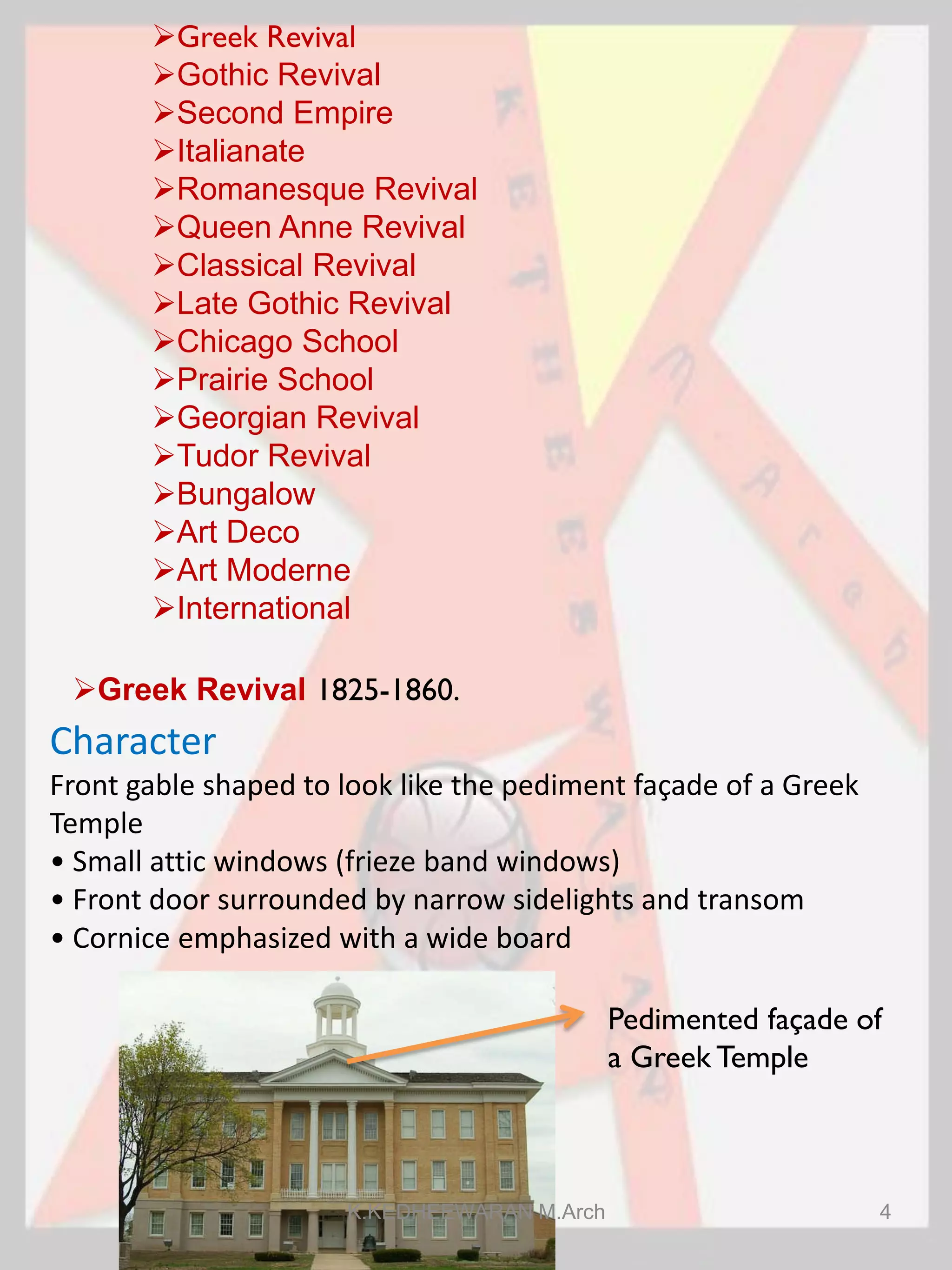 Greek Revival
Gothic Revival
Second Empire
Italianate
Romanesque Revival
Queen Anne Revival
Classical Revival
Late Gothic Revival
Chicago School
Prairie School
Georgian Revival
Tudor Revival
Bungalow
Art Deco
Art Moderne
International
Greek Revival 1825-1860.
Character
Front gable shaped to look like the pediment façade of a Greek
Temple
• Small attic windows (frieze band windows)
• Front door surrounded by narrow sidelights and transom
• Cornice emphasized with a wide board
Pedimented façade of
a Greek Temple
K.KEDHEEWARAN M.Arch 4
 