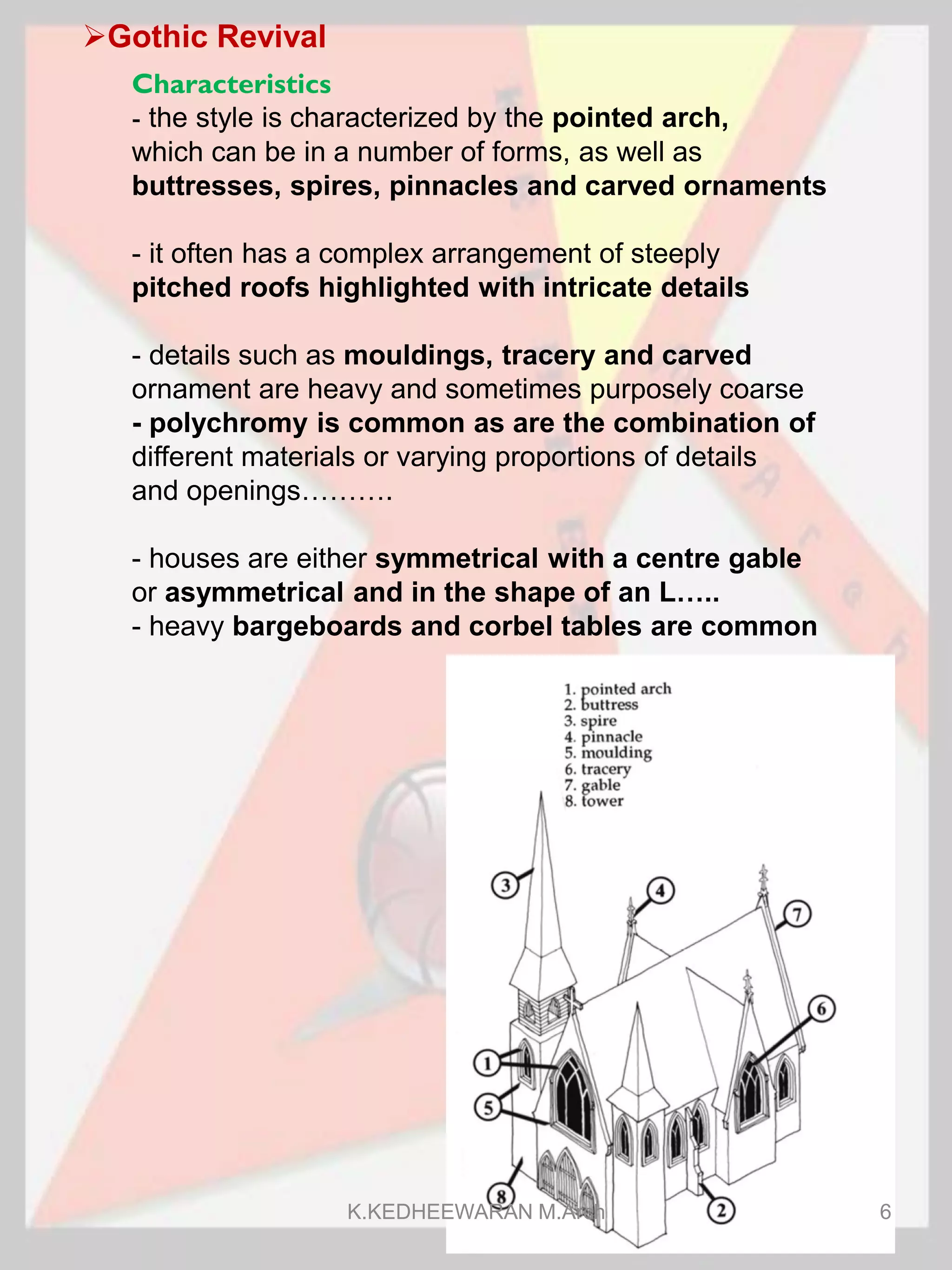 Gothic Revival
Characteristics
- the style is characterized by the pointed arch,
which can be in a number of forms, as well as
buttresses, spires, pinnacles and carved ornaments
- it often has a complex arrangement of steeply
pitched roofs highlighted with intricate details
- details such as mouldings, tracery and carved
ornament are heavy and sometimes purposely coarse
- polychromy is common as are the combination of
different materials or varying proportions of details
and openings……….
- houses are either symmetrical with a centre gable
or asymmetrical and in the shape of an L…..
- heavy bargeboards and corbel tables are common
K.KEDHEEWARAN M.Arch 6
 