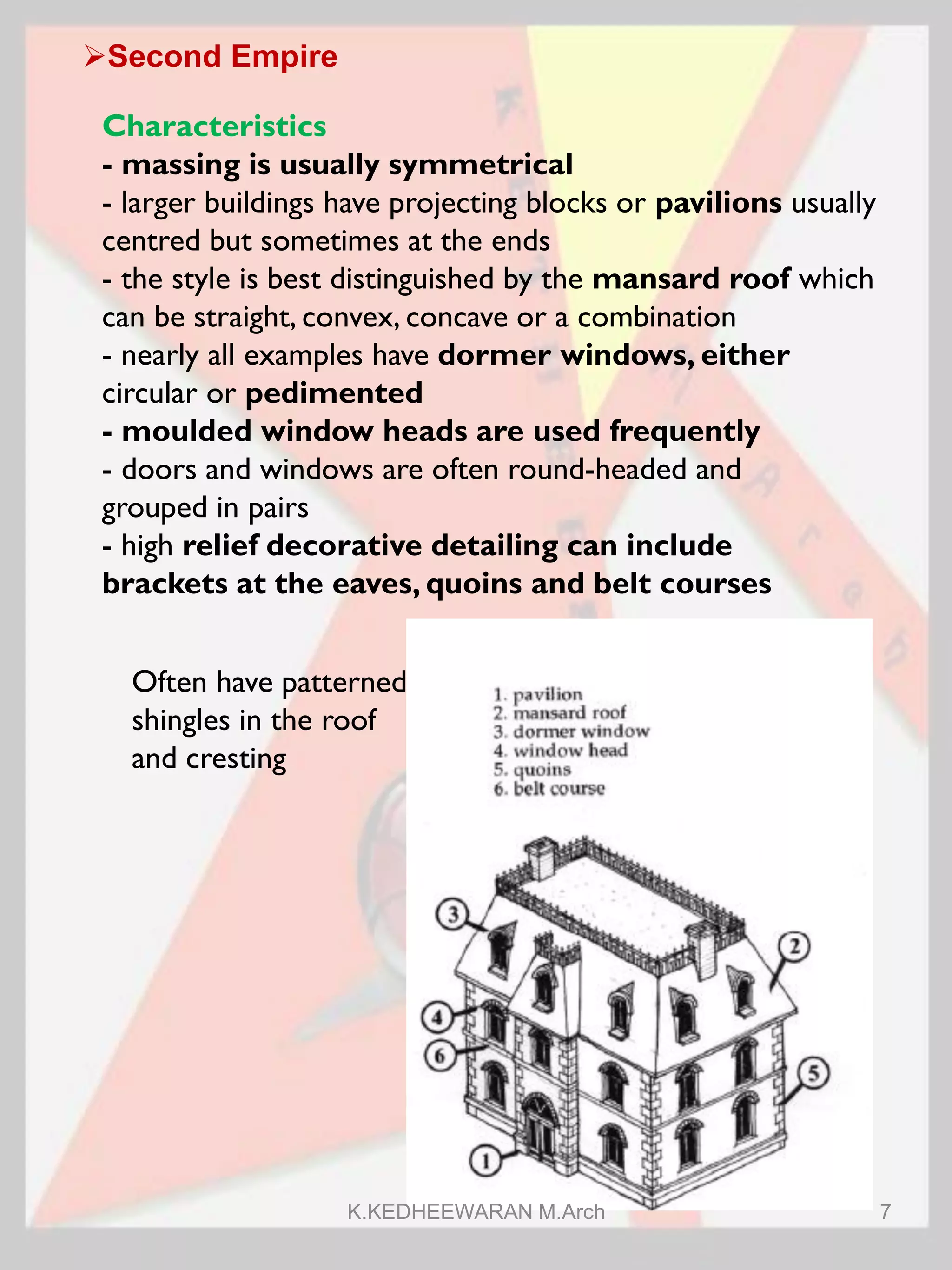 Second Empire
Characteristics
- massing is usually symmetrical
- larger buildings have projecting blocks or pavilions usually
centred but sometimes at the ends
- the style is best distinguished by the mansard roof which
can be straight, convex, concave or a combination
- nearly all examples have dormer windows, either
circular or pedimented
- moulded window heads are used frequently
- doors and windows are often round-headed and
grouped in pairs
- high relief decorative detailing can include
brackets at the eaves, quoins and belt courses
Often have patterned
shingles in the roof
and cresting
K.KEDHEEWARAN M.Arch 7
 