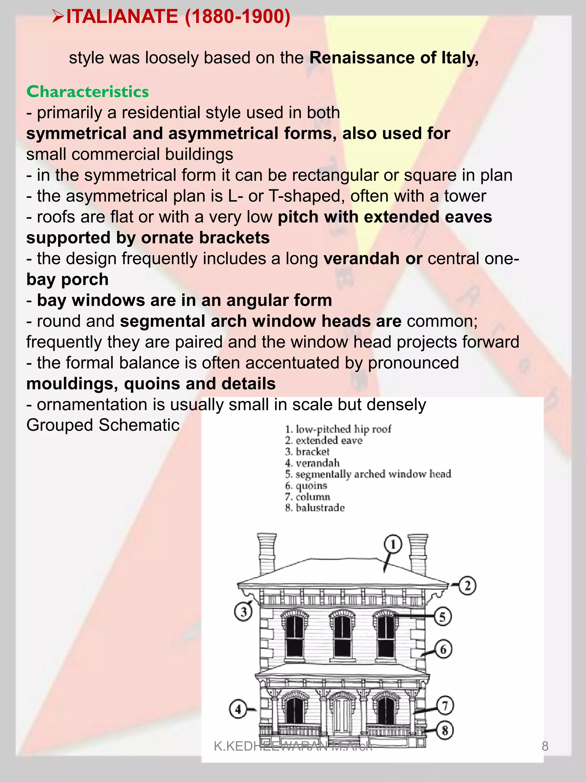 ITALIANATE (1880-1900)
Characteristics
- primarily a residential style used in both
symmetrical and asymmetrical forms, also used for
small commercial buildings
- in the symmetrical form it can be rectangular or square in plan
- the asymmetrical plan is L- or T-shaped, often with a tower
- roofs are flat or with a very low pitch with extended eaves
supported by ornate brackets
- the design frequently includes a long verandah or central one-
bay porch
- bay windows are in an angular form
- round and segmental arch window heads are common;
frequently they are paired and the window head projects forward
- the formal balance is often accentuated by pronounced
mouldings, quoins and details
- ornamentation is usually small in scale but densely
Grouped Schematic
style was loosely based on the Renaissance of Italy,
K.KEDHEEWARAN M.Arch 8
 