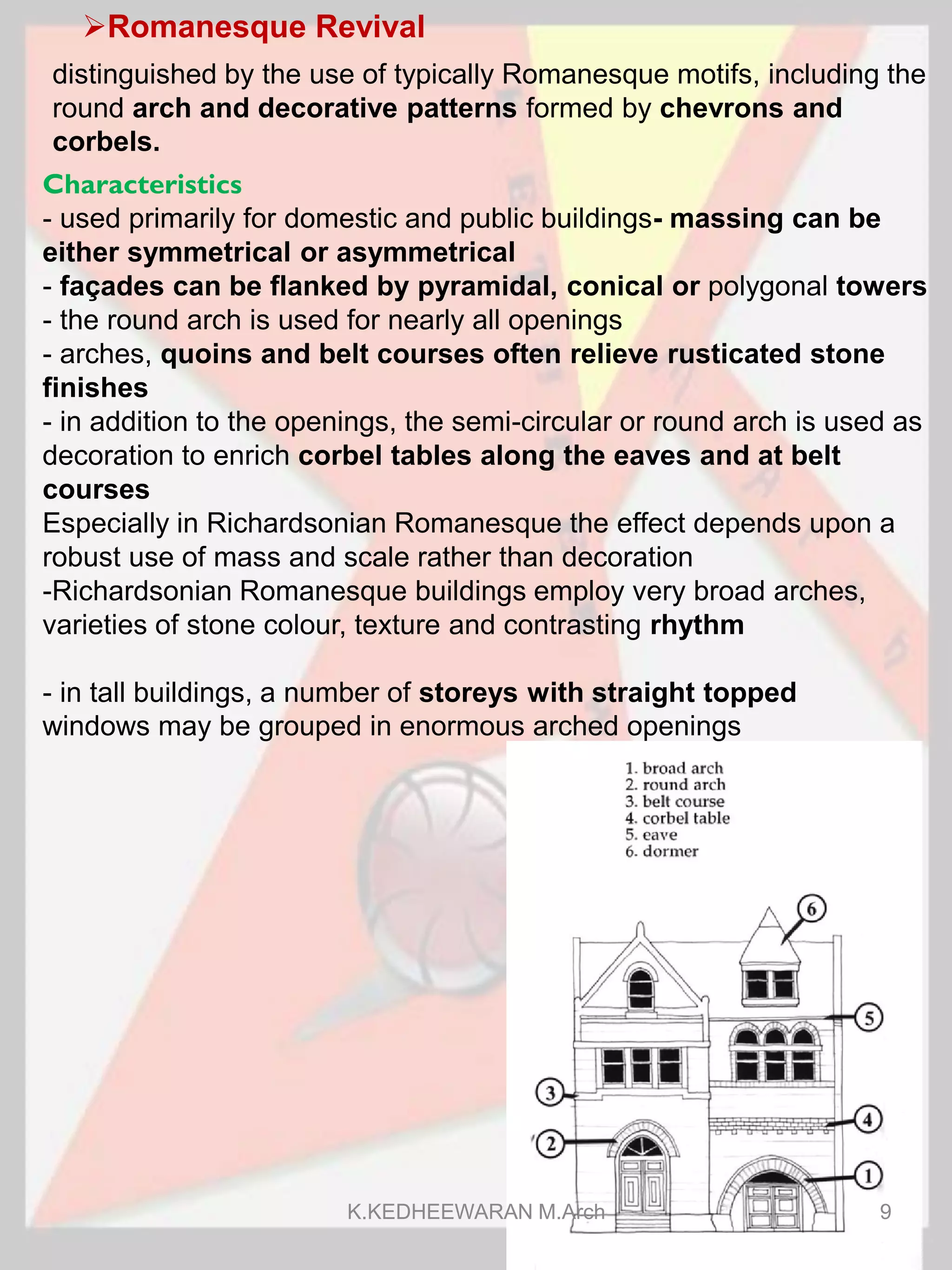 Romanesque Revival
Characteristics
- used primarily for domestic and public buildings- massing can be
either symmetrical or asymmetrical
- façades can be flanked by pyramidal, conical or polygonal towers
- the round arch is used for nearly all openings
- arches, quoins and belt courses often relieve rusticated stone
finishes
- in addition to the openings, the semi-circular or round arch is used as
decoration to enrich corbel tables along the eaves and at belt
courses
Especially in Richardsonian Romanesque the effect depends upon a
robust use of mass and scale rather than decoration
-Richardsonian Romanesque buildings employ very broad arches,
varieties of stone colour, texture and contrasting rhythm
- in tall buildings, a number of storeys with straight topped
windows may be grouped in enormous arched openings
distinguished by the use of typically Romanesque motifs, including the
round arch and decorative patterns formed by chevrons and
corbels.
K.KEDHEEWARAN M.Arch 9
 