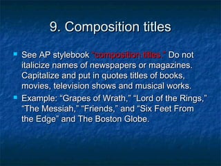 9. Composition titles




See AP stylebook “composition titles.” Do not
italicize names of newspapers or magazines.
Capitalize and put in quotes titles of books,
movies, television shows and musical works.
Example: “Grapes of Wrath,” “Lord of the Rings,”
“The Messiah,” “Friends,” and “Six Feet From
the Edge” and The Boston Globe.

 