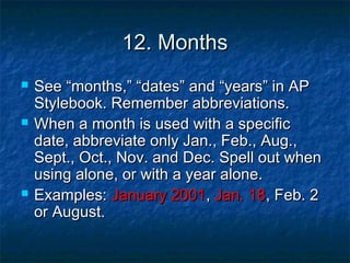 12. Months






See “months,” “dates” and “years” in AP
Stylebook. Remember abbreviations.
When a month is used with a specific
date, abbreviate only Jan., Feb., Aug.,
Sept., Oct., Nov. and Dec. Spell out when
using alone, or with a year alone.
Examples: January 2001, Jan. 18, Feb. 2
or August.

 