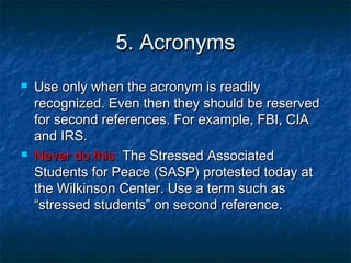 5. Acronyms




Use only when the acronym is readily
recognized. Even then they should be reserved
for second references. For example, FBI, CIA
and IRS.
Never do this: The Stressed Associated
Students for Peace (SASP) protested today at
the Wilkinson Center. Use a term such as
“stressed students” on second reference.

 