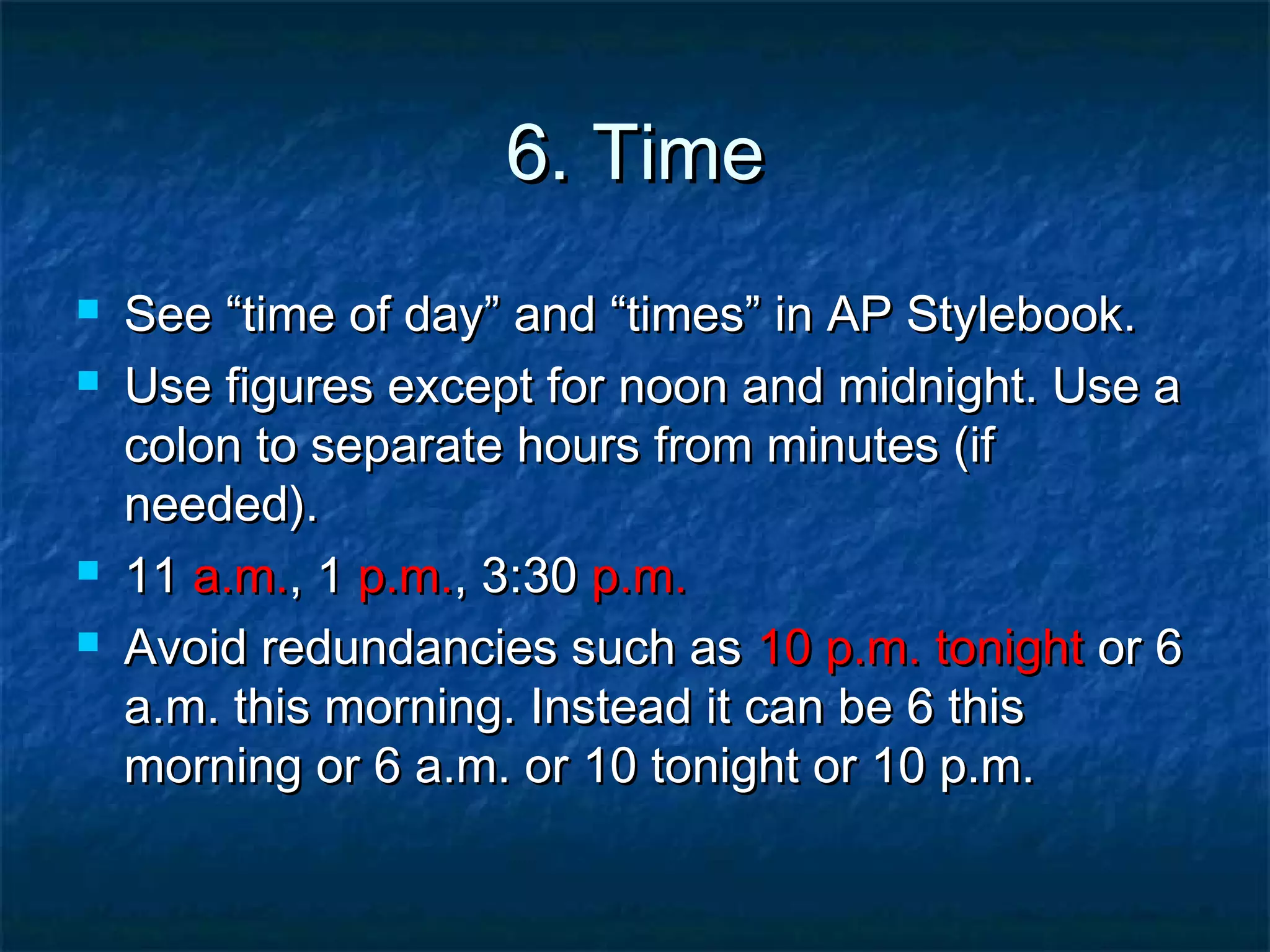 6. Time6. Time
 SeeSee “time of day” and “times” in AP Stylebook.“time of day” and “times” in AP Stylebook.
 Use figures except for noon and midnight. Use aUse figures except for noon and midnight. Use a
colon to separate hours from minutes (ifcolon to separate hours from minutes (if
needed).needed).
 1111 a.m.a.m., 1, 1 p.m.p.m., 3:30, 3:30 p.m.p.m.
 Avoid redundancies such asAvoid redundancies such as 10 p.m. tonight10 p.m. tonight or 6or 6
a.m. this morning. Instead it can be 6 thisa.m. this morning. Instead it can be 6 this
morning or 6 a.m. or 10 tonight or 10 p.m.morning or 6 a.m. or 10 tonight or 10 p.m.
 