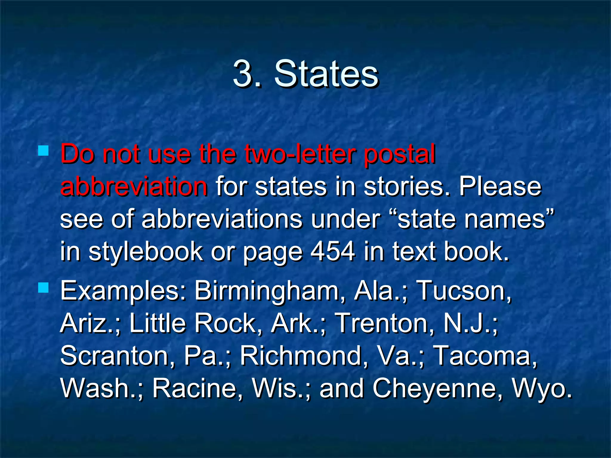 3. States3. States
 Do not use the two-letter postalDo not use the two-letter postal
abbreviationabbreviation for states in stories. Pleasefor states in stories. Please
see of abbreviations undersee of abbreviations under “state names”“state names”
in stylebook or page 454 in text book.in stylebook or page 454 in text book.
 Examples: Birmingham, Ala.; Tucson,Examples: Birmingham, Ala.; Tucson,
Ariz.; Little Rock, Ark.; Trenton, N.J.;Ariz.; Little Rock, Ark.; Trenton, N.J.;
Scranton, Pa.; Richmond, Va.; Tacoma,Scranton, Pa.; Richmond, Va.; Tacoma,
Wash.; Racine, Wis.; and Cheyenne, Wyo.Wash.; Racine, Wis.; and Cheyenne, Wyo.
 