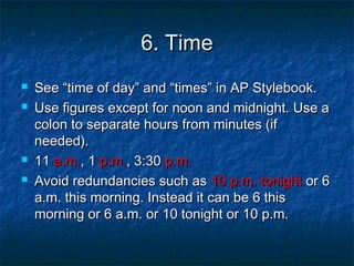 6. Time6. Time
 SeeSee “time of day” and “times” in AP Stylebook.“time of day” and “times” in AP Stylebook.
 Use figures except for noon and midnight. Use aUse figures except for noon and midnight. Use a
colon to separate hours from minutes (ifcolon to separate hours from minutes (if
needed).needed).
 1111 a.m.a.m., 1, 1 p.m.p.m., 3:30, 3:30 p.m.p.m.
 Avoid redundancies such asAvoid redundancies such as 10 p.m. tonight10 p.m. tonight or 6or 6
a.m. this morning. Instead it can be 6 thisa.m. this morning. Instead it can be 6 this
morning or 6 a.m. or 10 tonight or 10 p.m.morning or 6 a.m. or 10 tonight or 10 p.m.
 
